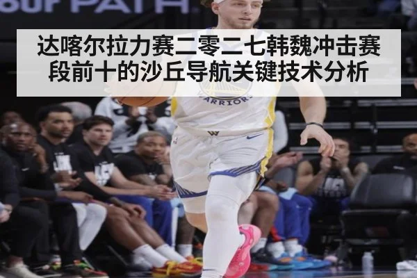 达喀尔拉力赛二零二七韩魏冲击赛段前十的沙丘导航关键技术分析